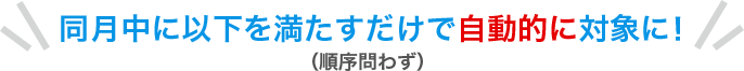 同月中に以下を満たすだけで自動的に対象に！（順序問わず）