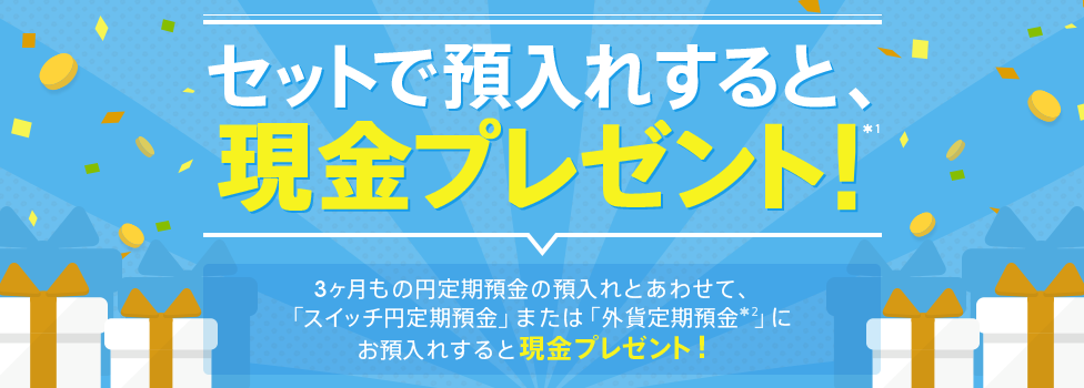 [円定期セット預金] セットで預入れすると、現金プレゼント！（*1）3ヶ月もの円定期預金の預入れとあわせて、「スイッチ円定期預金」または「外貨定期預金（*2）」にお預入れすると現金プレゼント！