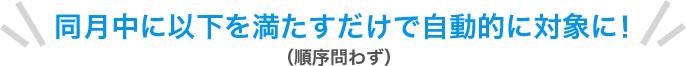 同月中に以下を満たすだけで自動的に対象に！（順序問わず）