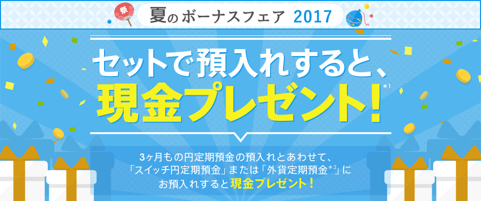 【夏のボーナスフェア2017】 [円定期セット預金] セットで預入れすると、現金プレゼント！（*1）3ヶ月もの円定期預金の預入れとあわせて、「スイッチ円定期預金」または「外貨定期預金（*2）」にお預入れすると現金プレゼント！