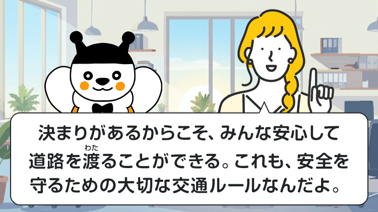 決まりがあるからこそ、みんな安心して道路を渡ることができる。これも、安全を守るための大切な交通ルールなんだよ。