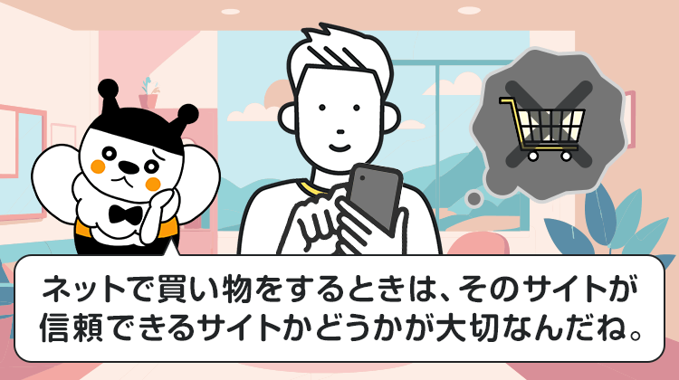 ネットで買い物をするときは、そのサイトが信頼できるサイトかどうかが大切なんだね。