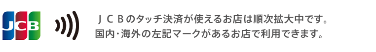 JCBのタッチ決済が使えるお店は順次拡大中です。国内・海外の左記マークがあるお店で利用できます。