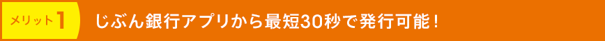 メリット1 じぶん銀行アプリから最短30秒で発行可能！