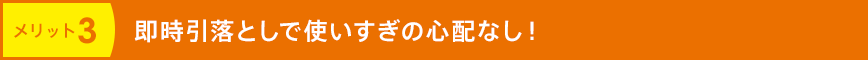 メリット3 即時引落としで使いすぎの心配なし！