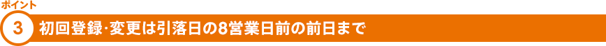 ポイント③ 初回登録・変更は指定日の9営業日前まで