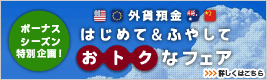 <外貨預金 はじめて&ふやして、おトクなフェア> 詳しくはこちら
