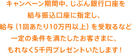 キャンペーン期間中、じぶん銀行口座を給与振込口座に指定し、給与（1回あたり10万円以上）を受取るなど一定の条件を満たしたお客さまに、もれなく5千円プレゼントいたします！
