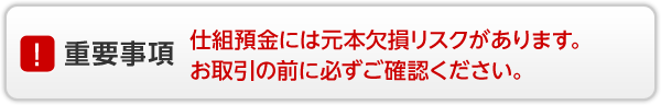 重要事項 仕組預金には元本欠損リスクがあります。お取引の前に必ずご確認ください。