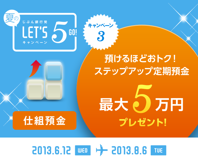 じぶん銀行発 夏のLET'S 5! キャンペーン キャンペーン3 仕組預金 預けるほどおトク！ ステップアップ定期預金 最大5万円プレゼント！ 2013.6.12 WED … 2013.8.6