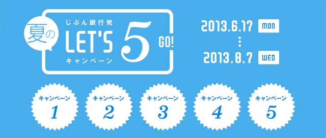 じぶん銀行発 夏のLET'S 5! キャンペーン キャンペーン1 キャンペーン2 キャンペーン3 キャンペーン4 キャンペーン5 2013.6.17 MON … 2013.8.7 WED