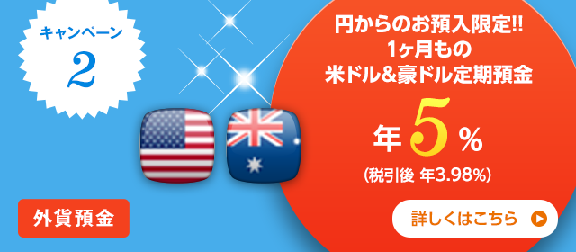 キャンペーン2 外貨預金 円からのお預入限定！！1ヶ月もの米ドル&豪ドル定期預金年5% （税引後 年3.98％） 詳しくはこちら