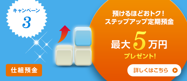 キャンペーン3　仕組預金 預けるほどおトク！ ステップアップ定期預金 最大5万円プレゼント！ 詳しくはこちら