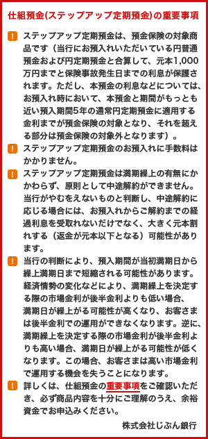 仕組預金（ステップアップ定期預金）の重要事項(!)ステップアップ定期預金は、預金保険の対象商品です（当社にお預入れいただいている円普通預金および円定期預金と合算して、元本1,000万円までと保険事故発生日までの利息が保護されます。ただし、本預金の利息などについては、お預入れ時において、本預金と期間がもっとも近い預入期間5年の通常円定期預金に適用する金利までが預金保険の対象となり、それを超える部分は預金保険の対象外となります）。(!)ステップアップ定期預金のお預入れに手数料はかかりません。(!)ステップアップ定期預金は満期繰上の有無にかかわらず、原則として中途解約ができません。当社がやむをえないものと判断し、中途解約に応じる場合には、お預入れからご解約までの経過利息を受取れないだけでなく、大きく元本割れする（返金が元本以下となる）可能性があります。(!)当社の判断により、預入期間が当初満期日から繰上満期日まで短縮される可能性があります。経済情勢の変化などにより、満期繰上を決定する際の市場金利が後半金利よりも低い場合、満期日が繰上がる可能性が高くなり、お客さまは後半金利での運用ができなくなります。逆に、満期繰上を決定する際の市場金利が後半金利よりも高い場合、満期日が繰上がる可能性が低くなります。この場合、お客さまは高い市場金利で運用する機会を失うことになります。(!)詳しくは、仕組預金の重要事項をご確認いただき、必ず商品内容を十分にご理解のうえ、余裕資金でお申込みください。株式会社じぶん銀行
