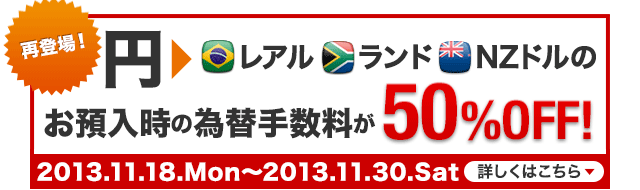 さらに今なら！ 円からレアル・ランド・NZドルのお預入時の為替手数料が50％OFF！ 2013.11.18.Mon～2013.11.30.Sat 詳しくはこちら