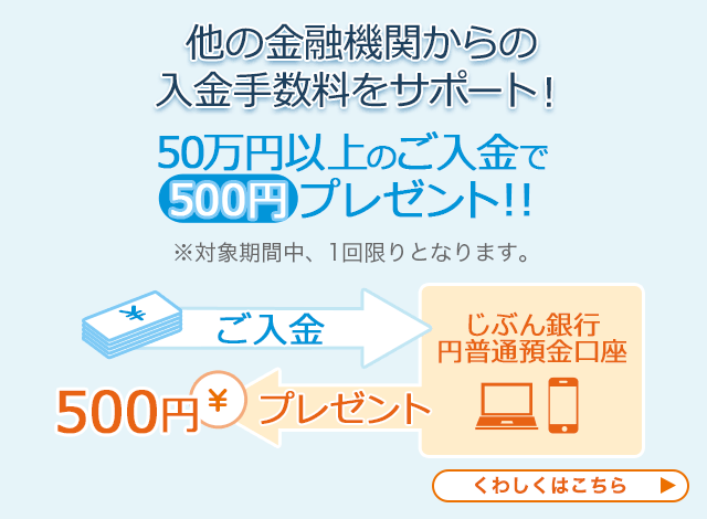 他の金融機関からの入金手数料をサポート！ 50万円以上のご入金で500円プレゼント！！ ※対象期間中、1回限りとなります。