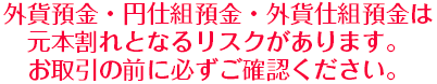 外貨預金・円仕組預金・外貨仕組預金は元本割れとなるリスクがあります。お取引の前に必ずご確認ください。