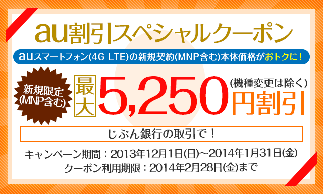 au割引スペシャルクーポン auスマートフォン（4G LTE）の新規契約（MNP含む）本体価格がおトクに！ 新規限定（MNP含む）最大5,250円割引（機種変更は除く） キャンペーン期間：2013年12月1日（日）～2014年1月31日（金） クーポン利用期限：2014年2月28日（金）まで