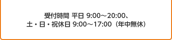 受付時間 平日9:00～20:00、土・日・祝休日 9：00～17：00（年中無休）