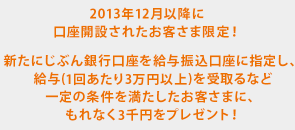 2013年12月以降に口座開設されたお客さま限定！新たにじぶん銀行口座を給与振込口座に指定し、給与(1回あたり3万円以上)を受取るなど一定の条件を満たしたお客さまに、もれなく3千円をプレゼント！