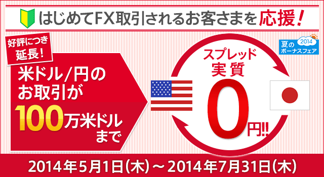 夏のボーナスフェア2014 はじめてFX取引されるお客さまを応援！好評につき延長！ 米ドル/円のお取引が100万米ドルまでスプレッド実質0円!! 2014年5月1日（木）～2014年7月31日（木）