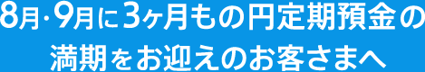 8月・9月に3ヶ月もの円定期預金の満期をお迎えのお客さまへ