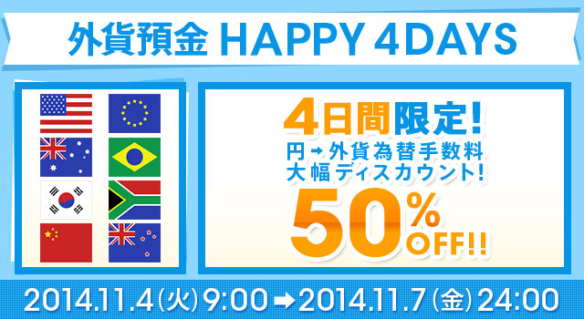 外貨預金 HAPPY 4DAYS 4日間限定！円→外貨 為替手数料 大幅ディスカウント 50％OFF！！2014年11月4日（火）9：00～2014年11月7日（金）24：00