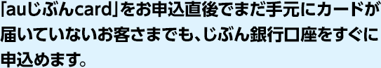 「auじぶんcard」をお申込直後でまだ手元にカードが届いていないお客さまでも、じぶん銀行口座をすぐに申込めます。