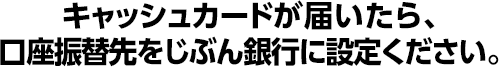 キャッシュカードが届いたら、口座振替先をじぶん銀行に設定ください。