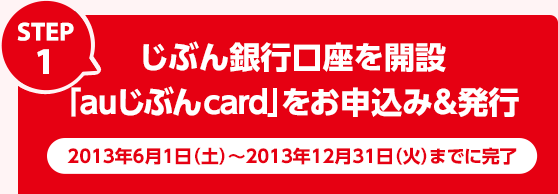 STEP1：じぶん銀行口座を開設、「auじぶんcard」をお申込み&発行 2013年6月1日（土）～2013年12月31日（火）までに完了