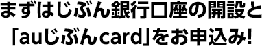 まずはじぶん銀行口座の開設と「auじぶんcard」をお申込み！