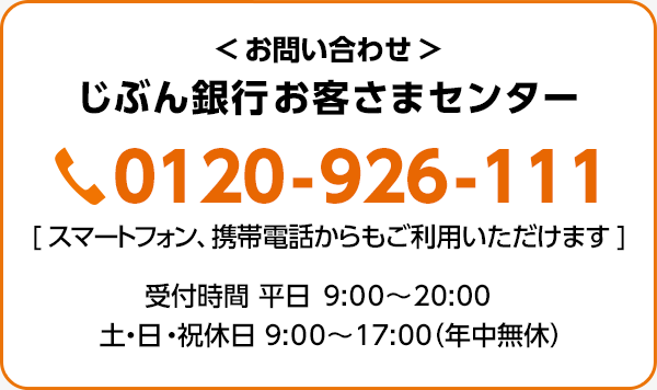 お問い合わせ：じぶん銀行お客さまセンター 0120-926-111 スマートフォン、携帯電話からもご利用いただけます 受付時間 平日 9:00～20:00 土・日・祝休日 9:00～17:00（年中無休）