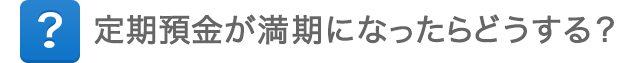 定期預金が満期になったらどうする？