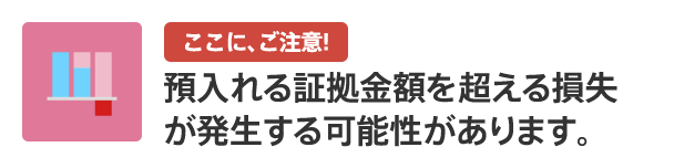 ここに、ご注意！ 預入れる証拠金額を超える損失が発生する可能性があります。