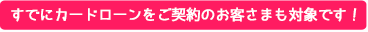 すでにカードローンをご契約のお客さまも対象です！