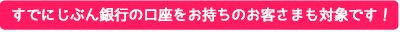 すでにじぶん銀行の口座をお持ちのお客さまも対象です！