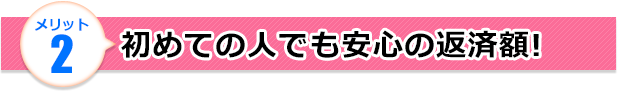 メリット2 初めての人でも安心の返済額!