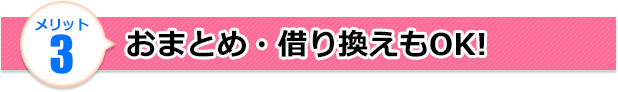 メリット3 おまとめ・借り換えもOK!