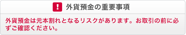 外貨預金の重要事項 外貨預金は元本割れとなるリスクがあります。お取引の前に必ずご確認ください。