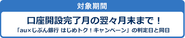 対象期間　口座開設完了月の翌々月末まで！「au×じぶん銀行 はじめトク！キャンペーン」の判定日と同日