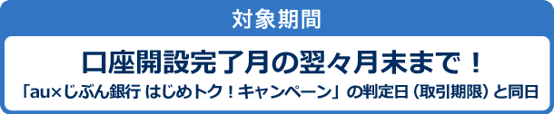 対象期間　口座開設完了月の翌々月末まで！「au×じぶん銀行 はじめトク！キャンペーン」の判定日（取引期限）と同日