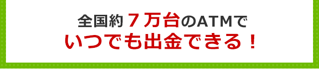 全国約７万台のATMでいつでも出金できる！