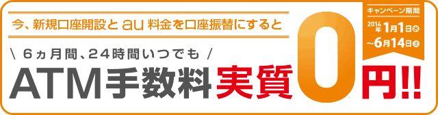 今、新規口座開設とau料金を口座振替にすると 6ヵ月間、24時間いつでも ATM手数料実質0円!! キャンペーン期間 2014年1月1日（水）～6月14日（土）