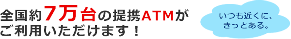 全国約7万台の提携ATMがご利用いただけます！いつも近くに、きっとある。