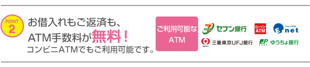 POINT2 お借入れもご返済も、ATM手数料が無料！コンビニATMでもご利用可能です。ご利用可能なATM セブン銀行 ローソンATM E-net 三菱東京ＵＦＪ銀行 ゆうちょ銀行