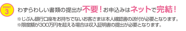 POINT3 わずらわしい書類の提出が不要！お申込みはネットで完結！※じぶん銀行口座をお持ちでないお客さまは本人確認書の送付が必要となります。※限度額が300万円を超える場合は収入証明書の提出が必要となります。