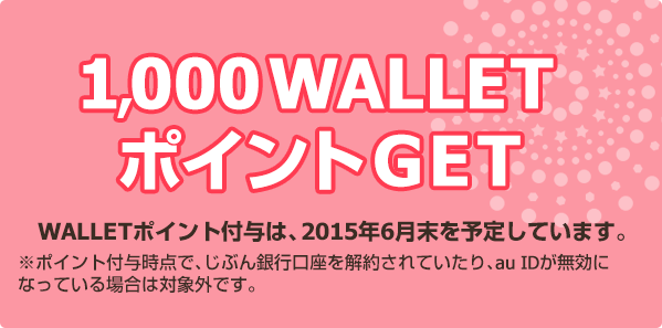 1,000 WALLETポイントGET / WALLETポイント付与は、2015年6月末を予定しています。※ポイント付与時点で、じぶん銀行口座を解約されていたり、au IDが無効になっている場合は対象外です。
