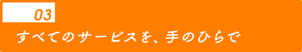 03 すべてのサービスを、手のひらで