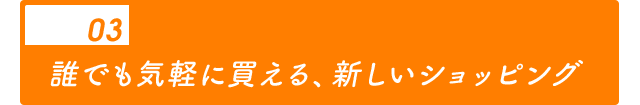 02 誰でも気軽に買える、新しいショッピング