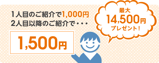 1人目のご紹介で1,000円2人目以降のご紹介で...1,500円。最大14,500円プレゼント！